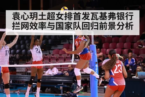 袁心玥土超女排首发瓦基弗银行 拦网效率与国家队回归前景分析 - NG28