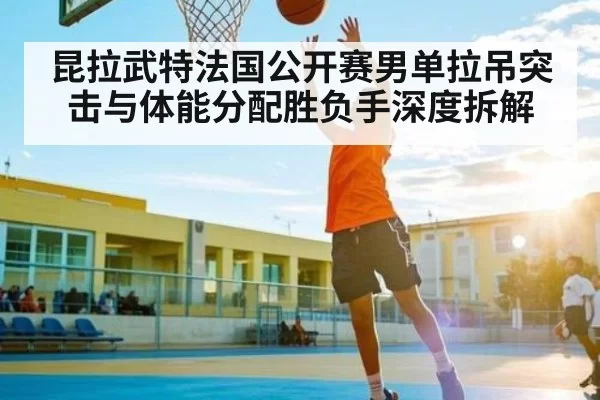 昆拉武特法国公开赛男单拉吊突击与体能分配胜负手深度拆解（NG28）