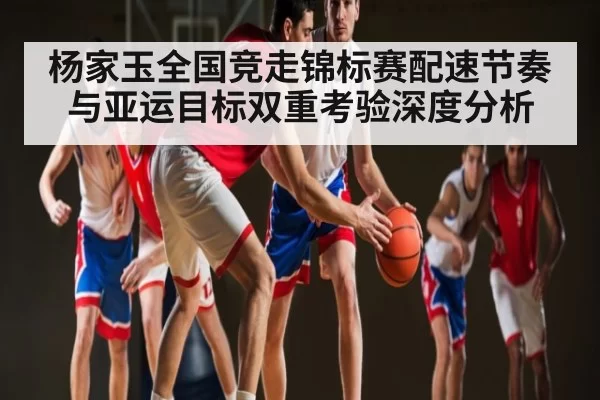 杨家玉全国竞走锦标赛配速节奏与亚运目标双重考验深度分析（NG28）